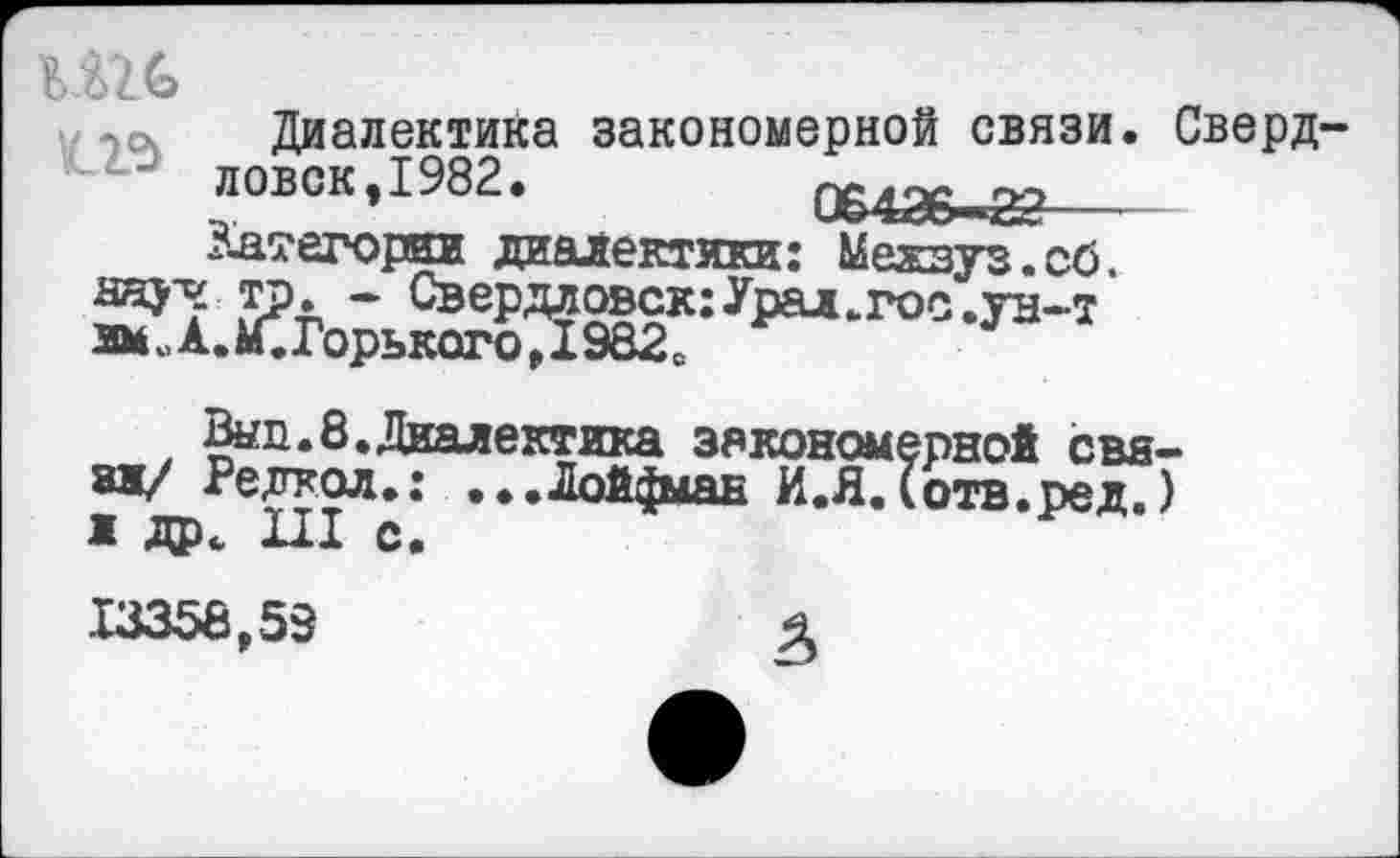 ﻿
тсч Диалектика закономерной связи. Сверд-ловок, 1982.	ПР126 -22
3-атегории диалектики: Межзуз.сб.
аяу? тр» - Свердловск:Урал.гоо.ун-т амЖ£иГорького,1982е
Выл.8.Диалектика закономерной свя-8Ж/ Редкол.: ...Лой^ыан И.ЯДотв.ред.) ж др. III с.
13358,58